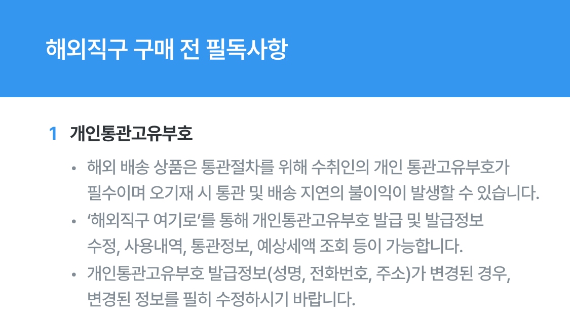 해외직구 구매 전 필독사항 1. 개인통관고유부호 해외 배송 상품은 통관절차를 위해 수취인의 개인통관부호가 필수이며 오기재 시 통관 및 배송 지연의 불이익이 발생할 수 있습니다. 해외직구 여기로를 통해 개인통관고유부호 발급 및 발급정보 수정, 사용내역, 통관정보, 예상세액 조회 등이 가능합니다. 개인통관고유부호 발급정보(성명, 전화번호, 주소)가 변경된 경우, 변경된 정보를 필히 수정하시기 바랍니다.