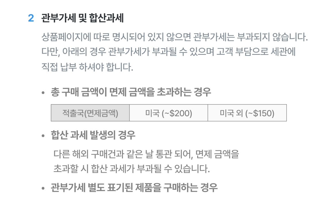 상품 페이지에 따로 명시되어 있지 않으면 관부과세는 부과되지 않습니다. 다만 아래의 경우 관부가세가 부과될 수 있으며 고객 부담으로 세관에 직접 납부하셔야합니다. 1. 총 구매금액이 면제 금액을 초과하는 경우 적출국이 미국이라면 200달러 초과일 때, 미국 이외의 국가인 경우 150달러 초과일 때 관부가세가 부과될 수 있습니다. 다만 전파법 시행령 제 77조2제1항에 따른 전자제품은 미국 또한 면제금액은 150달러 초과일 경우 관부가세가 부과될 수 있습니다. 2. 합산 과세 발생의 경우, 다른 해외구매건과 같은 날 통관되어, 면제금액 초과할 시 합산과세가 부과될 수 있습니다. 3. 관부과세 별도로 표기된 제품을 구매하는 경우