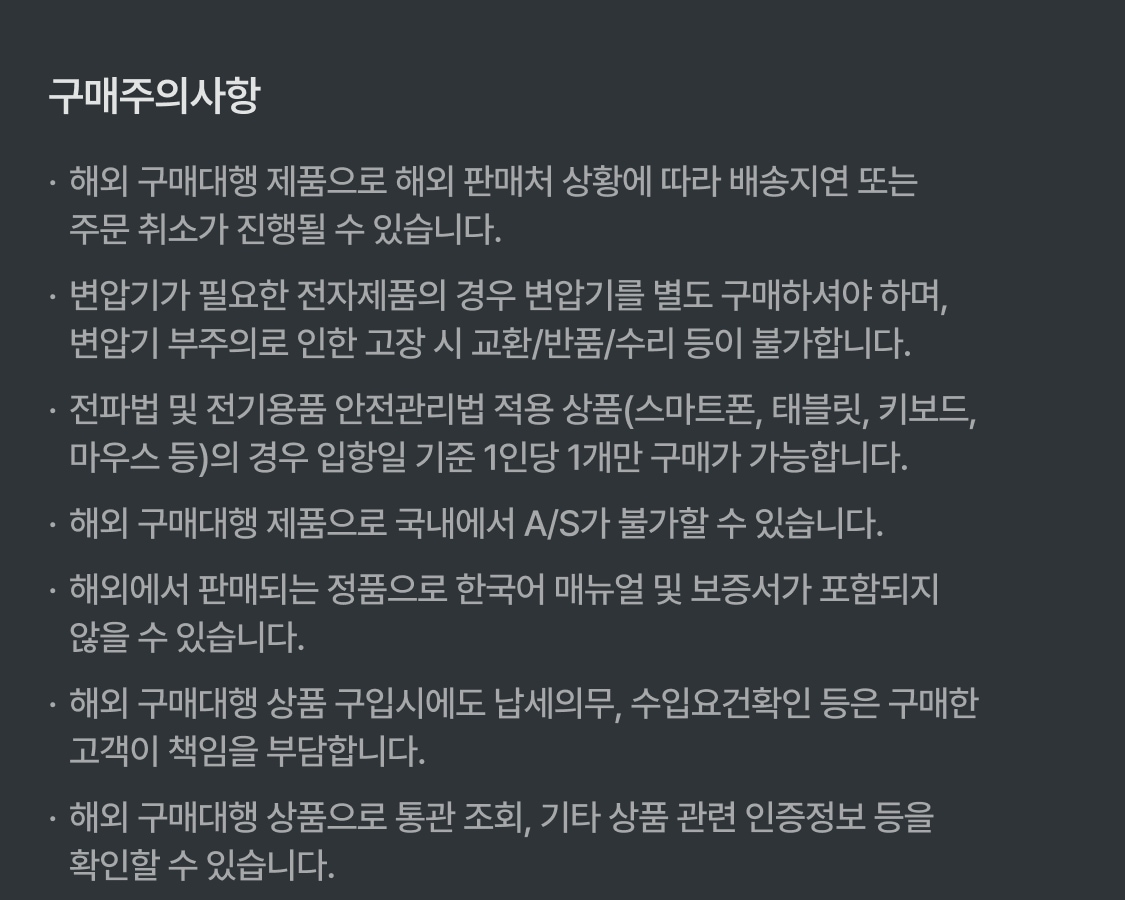 구매주의사항 해외 구매대행 제품으로 해외 판매처 상황에 따라 배송지연 또는 주문취소가 진행될 수 있습니다. 변압기가 필요한 전자제품의 경우 변압기를 별도 구매하셔야 하며, 변압기 부주의로 인한 고장시 교환, 반품, 수리등이 불가합니다. 전파법 및 전기용품 안전관리법 적용품(스마트폰, 태블릿, 키보드, 마우스 등)의 경우 입항일 기준 1인당 1개만 구매가 가능합니다. 해외 구매 제품으로 국내에서 A/S가 불가 할 수 있습니다. 해외에서 판매되는 정품으로 한국어 매뉴얼 및 보증서가 포함되지 않을 수 있습니다. 해외 구매대행 상품 구입시에도 납세의무, 수입요건확인 등은 구매한 고객이 책임을 부담합니다. 해외 구매대행 상품으로 통관 조회, 기타 상품 관련 인증정보 등을 확인할 수 있습니다.