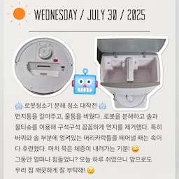 #여름방학일기
2025.07.30 날씨 맑음🌞
🤖 로봇청소기 분해 청소 대작전 🤖 
먼지통을 갈아주고, 물통을 비웠다. 
로봇을 분해하고 ​솔과 물티슈를 이용해 구석구석 꼼꼼하게 먼지를 제거했다. 특히 바퀴와 솔 부분에 엉켜있는 머리카락들을 떼어낼 때는 속이 다 후련했다. 마치 묵은 체증이 내려가는 기분! 😄
그동안 얼마나 힘들었니? 
.
.
오늘 하루 쉬었으니 앞으로도 우리 집 깨끗하게 잘 부탁해! 😉
#오늘의집 #로봇청소기 #분해청소 #셀프청소 #청소꿀팁 #여름방학 #대청소 #여름일상 #살림템 #생활꿀팁 #로봇청소기관리 #소통 #맞팔 #자취필수템 #가전제품 #미니멀라이프 #깔끔한집 #일상 #데일리 #청소루틴 #로봇청소기관리 #청소는장비빨 #스마트가전 #먼지제거 #깨끗한집 #우리집 #리빙 #집안일
